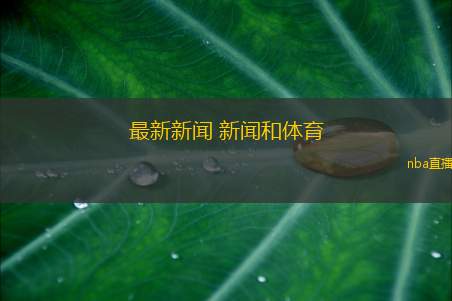 最新新闻 新闻和体育(新闻与体育交汇点 全球关注赛事盛况与时事动态)