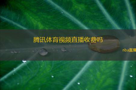 腾讯体育视频直播收费吗(腾讯体育视频直播是否需要付费揭秘)
