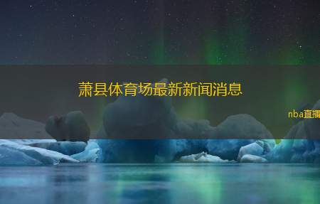 萧县体育场最新新闻消息(萧县体育场近期动态与发展情况汇总)