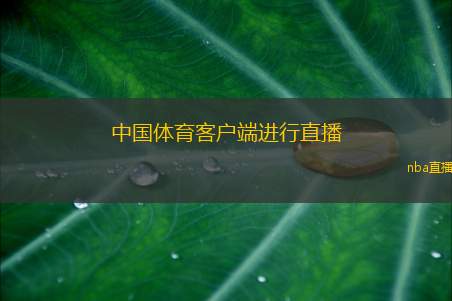 中国体育客户端进行直播(中国体育客户端精彩赛事直播全程报道)
