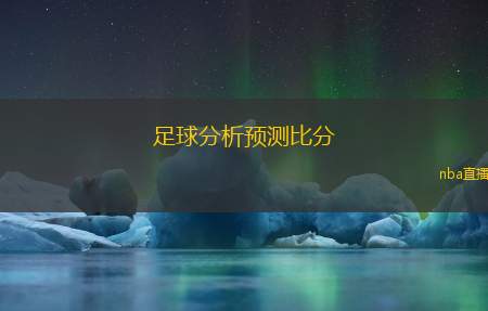 足球分析预测比分(足球赛事分析与比分预测)
