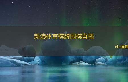 新浪体育棋牌围棋直播(新浪体育棋牌围棋实时转播)