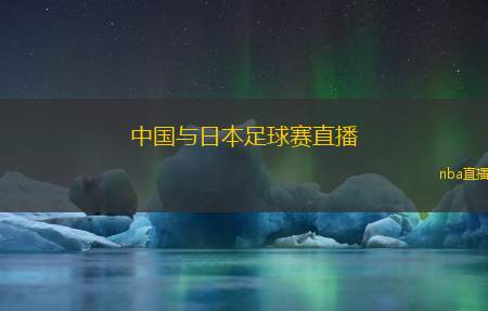 中国与日本足球赛直播(中日足球对决直播 热血赛场燃情时刻)