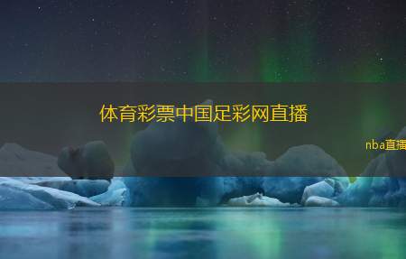 体育彩票中国足彩网直播(中国足彩网体育彩票现场直播)