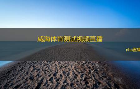 威海体育测试视频直播(威海体育测试全程视频直播观看指南)