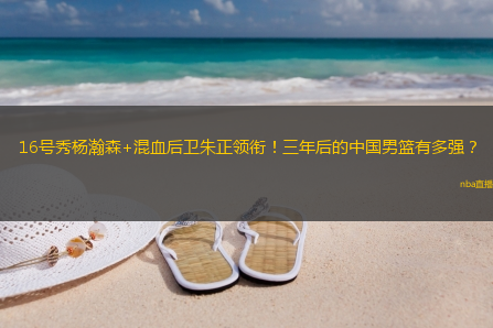 16号秀杨瀚森+混血后卫朱正领衔！三年后的中国男篮有多强？